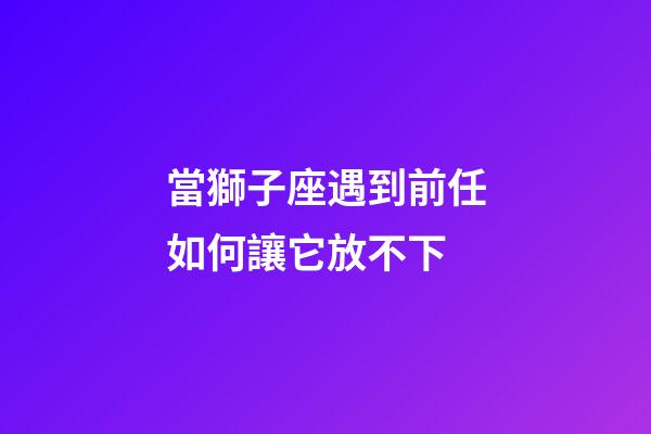 當獅子座遇到前任如何讓它放不下-第1張-星座運勢-玄機派