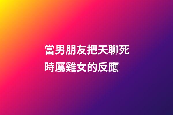 當男朋友把天聊死時屬雞女的反應