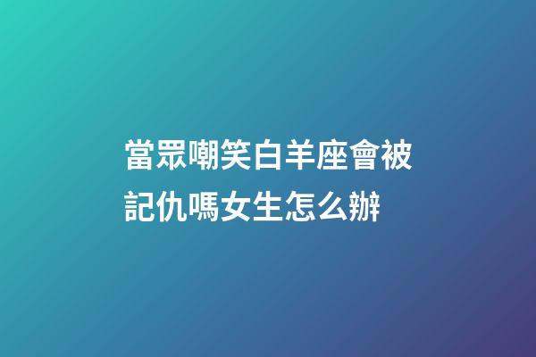 當眾嘲笑白羊座會被記仇嗎女生怎么辦-第1張-星座運勢-玄機派