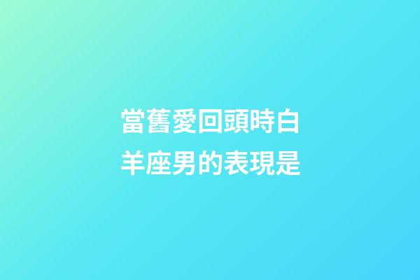 當舊愛回頭時白羊座男的表現是-第1張-星座運勢-玄機派