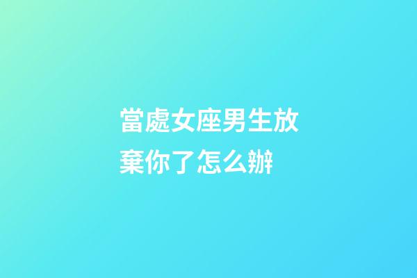 當處女座男生放棄你了怎么辦-第1張-星座運勢-玄機派