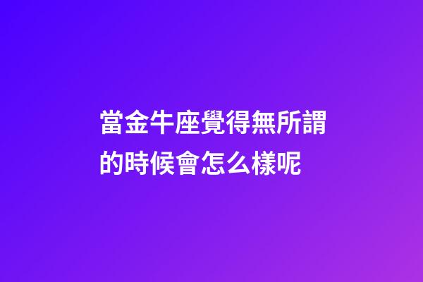 當金牛座覺得無所謂的時候會怎么樣呢-第1張-星座運勢-玄機派