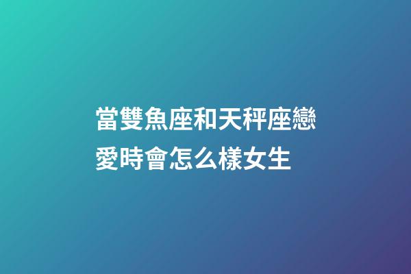 當雙魚座和天秤座戀愛時會怎么樣女生-第1張-星座運勢-玄機派