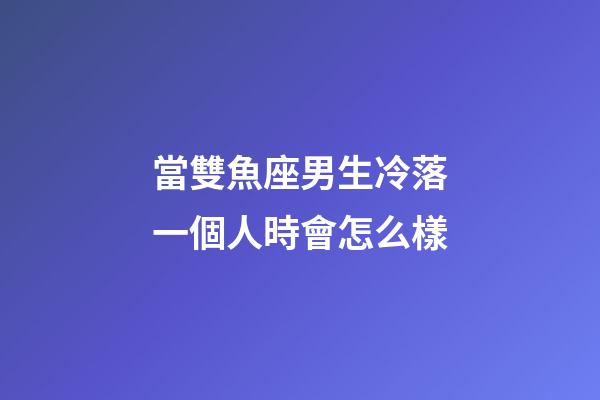 當雙魚座男生冷落一個人時會怎么樣