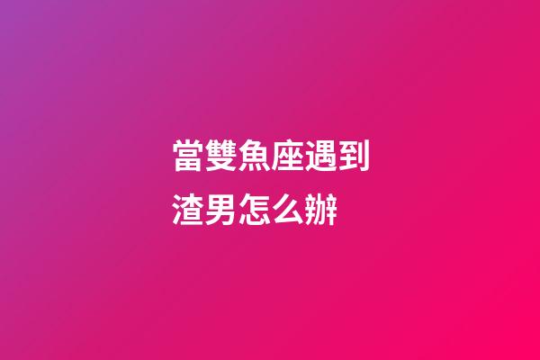 當雙魚座遇到渣男怎么辦-第1張-星座運勢-玄機派