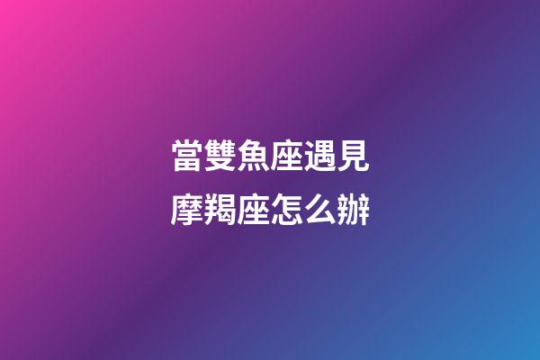 當雙魚座遇見摩羯座怎么辦-第1張-星座運勢-玄機派