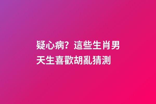 疑心病？這些生肖男天生喜歡胡亂猜測