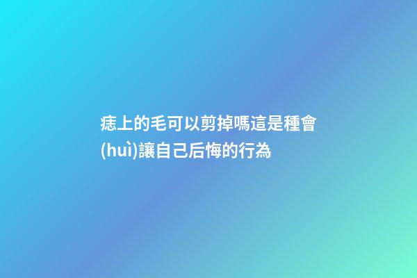痣上的毛可以剪掉嗎?這是種會(huì)讓自己后悔的行為