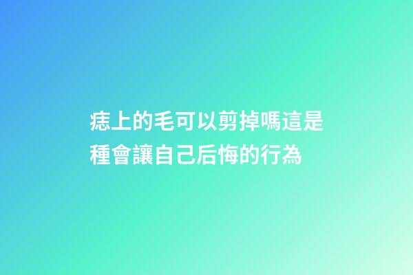 痣上的毛可以剪掉嗎?這是種會讓自己后悔的行為
