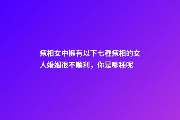 痣相女中擁有以下七種痣相的女人婚姻很不順利，你是哪種呢