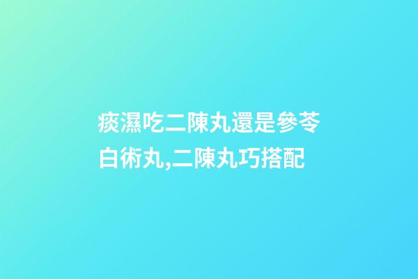 痰濕吃二陳丸還是參苓白術丸,二陳丸巧搭配-第1張-觀點-玄機派