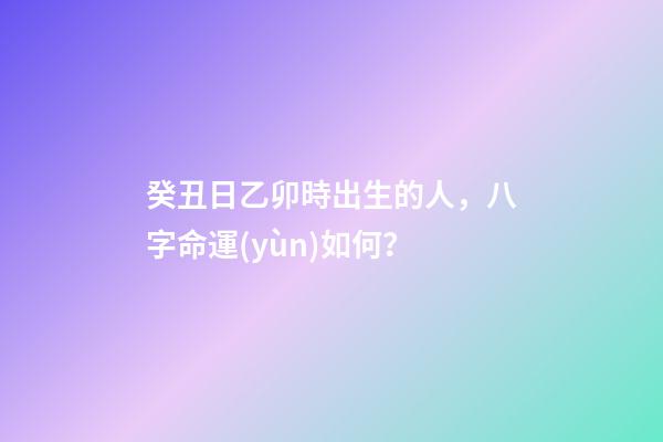 癸丑日乙卯時出生的人，八字命運(yùn)如何？