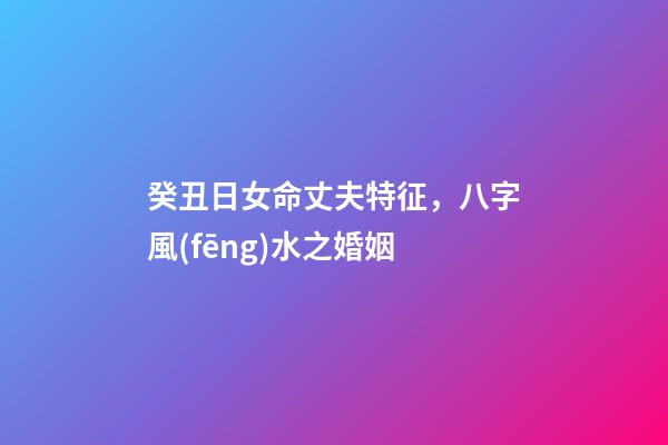 癸丑日女命丈夫特征，八字風(fēng)水之婚姻-第1張-觀點(diǎn)-玄機(jī)派