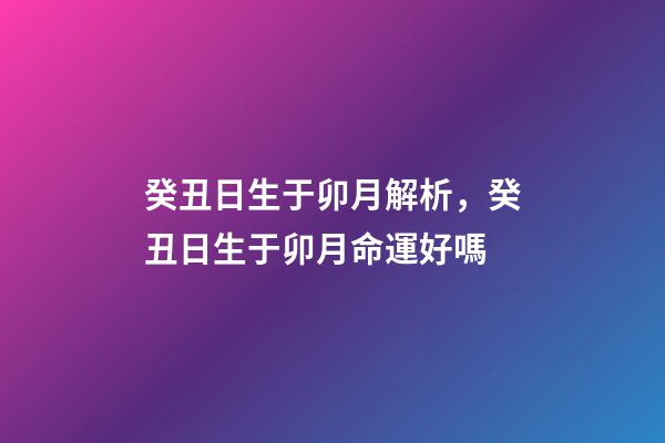 癸丑日生于卯月解析，癸丑日生于卯月命運好嗎