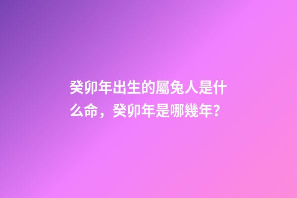 癸卯年出生的屬兔人是什么命，癸卯年是哪幾年？