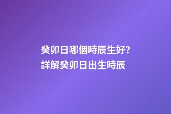 癸卯日哪個時辰生好？詳解癸卯日出生時辰