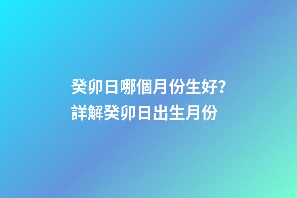 癸卯日哪個月份生好？詳解癸卯日出生月份