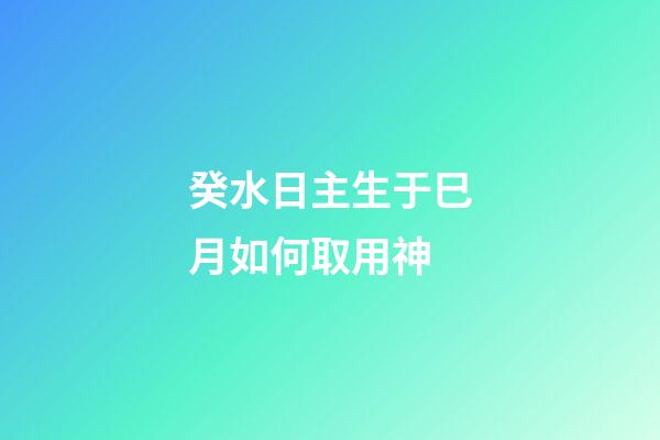 癸水日主生于巳月如何取用神?