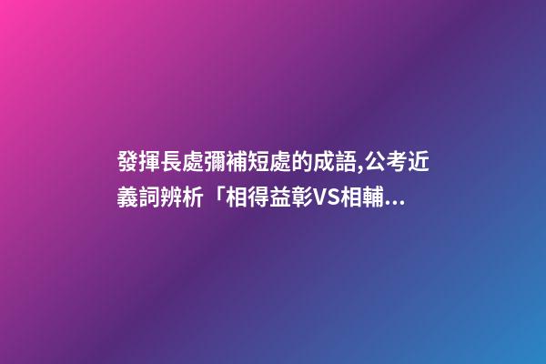 發揮長處彌補短處的成語,公考近義詞辨析「相得益彰VS相輔相成&取長補短VS博采眾長」-第1張-觀點-玄機派