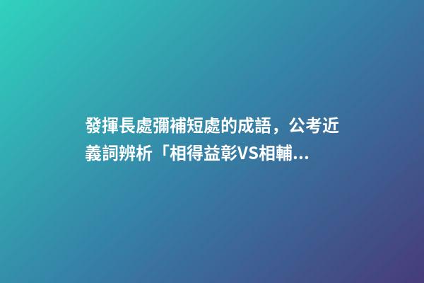發揮長處彌補短處的成語，公考近義詞辨析「相得益彰VS相輔相成&amp;取長補短VS博采眾長」-第1張-觀點-玄機派