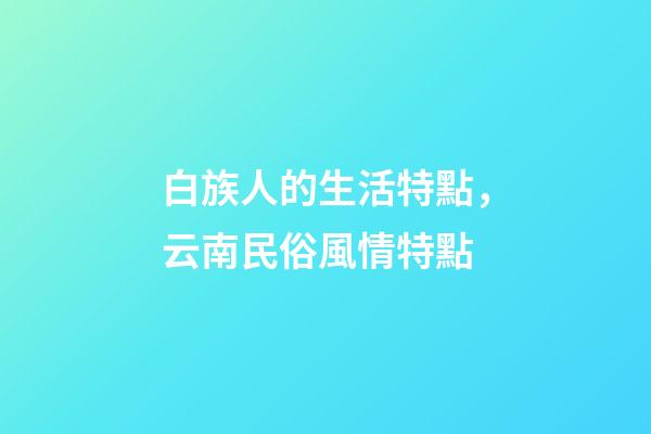 白族人的生活特點，云南民俗風情特點-第1張-觀點-玄機派