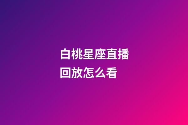 白桃星座直播回放怎么看-第1張-星座運勢-玄機派