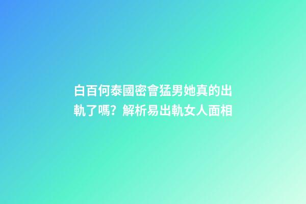 白百何泰國密會猛男她真的出軌了嗎？解析易出軌女人面相