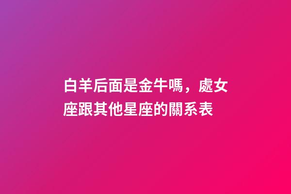 白羊后面是金牛嗎，處女座跟其他星座的關系表-第1張-觀點-玄機派
