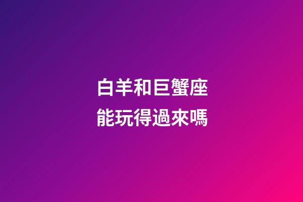 白羊和巨蟹座能玩得過來嗎-第1張-星座運(yùn)勢-玄機(jī)派