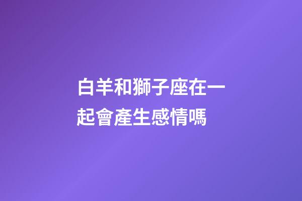 白羊和獅子座在一起會產生感情嗎-第1張-星座運勢-玄機派