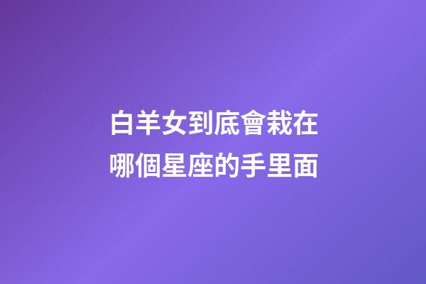 白羊女到底會栽在哪個星座的手里面-第1張-星座運勢-玄機派