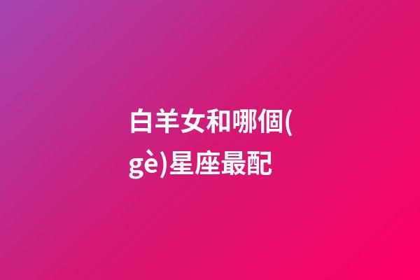 白羊女和哪個(gè)星座最配（女白羊座配什么星座最好）-第1張-星座運(yùn)勢-玄機(jī)派
