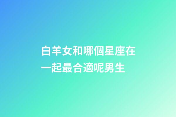 白羊女和哪個星座在一起最合適呢男生-第1張-星座運勢-玄機派