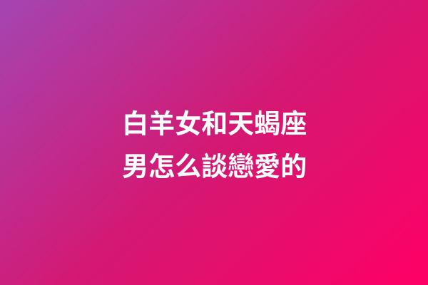 白羊女和天蝎座男怎么談戀愛的-第1張-星座運勢-玄機派