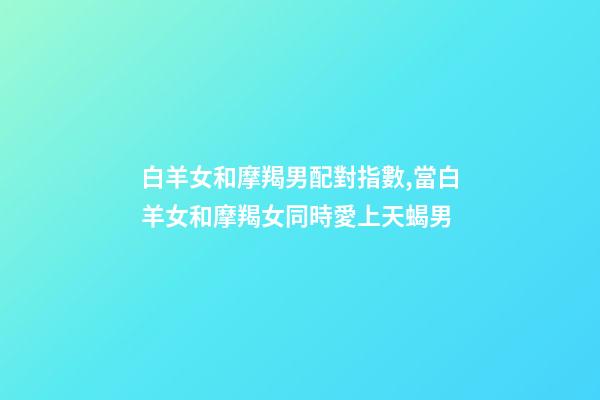 白羊女和摩羯男配對指數,當白羊女和摩羯女同時愛上天蝎男-第1張-觀點-玄機派