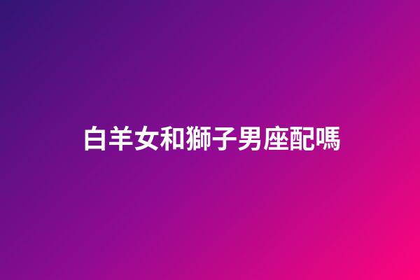 白羊女和獅子男座配嗎（白羊座女與獅子座男的愛(ài)情）-第1張-星座運(yùn)勢(shì)-玄機(jī)派