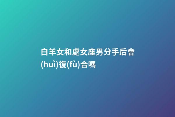 白羊女和處女座男分手后會(huì)復(fù)合嗎-第1張-星座運(yùn)勢(shì)-玄機(jī)派