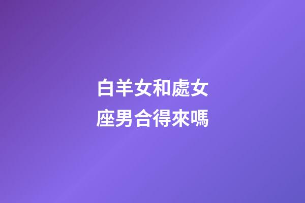 白羊女和處女座男合得來嗎-第1張-星座運(yùn)勢(shì)-玄機(jī)派