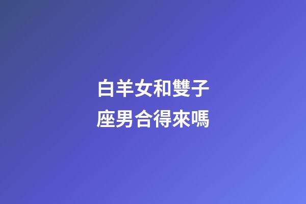 白羊女和雙子座男合得來嗎-第1張-星座運勢-玄機派