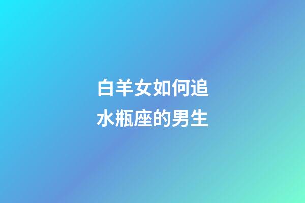 白羊女如何追水瓶座的男生-第1張-星座運勢-玄機派