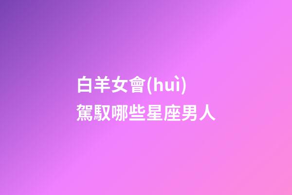 白羊女會(huì)駕馭哪些星座男人-第1張-星座運(yùn)勢(shì)-玄機(jī)派