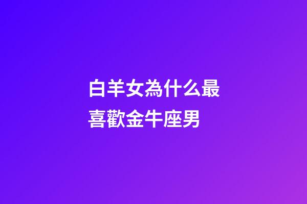 白羊女為什么最喜歡金牛座男-第1張-星座運勢-玄機派