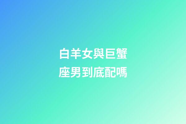 白羊女與巨蟹座男到底配嗎-第1張-星座運勢-玄機派