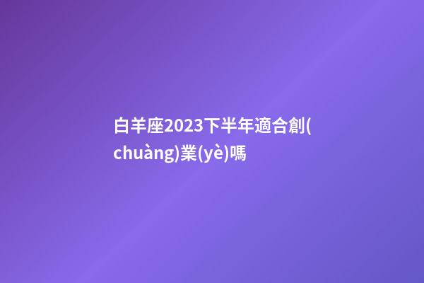 白羊座2023下半年適合創(chuàng)業(yè)嗎-第1張-星座運勢-玄機派