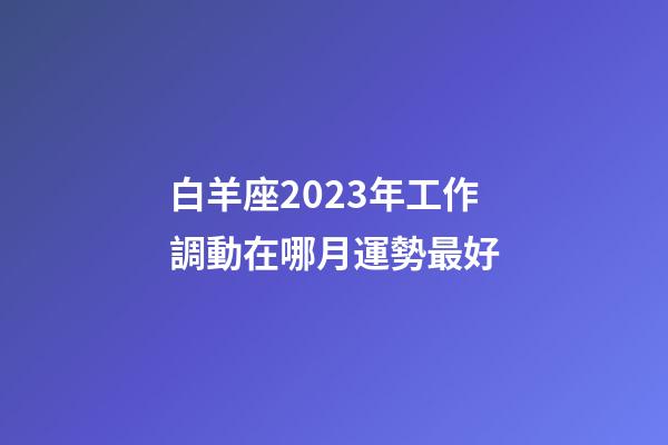白羊座2023年工作調動在哪月運勢最好-第1張-星座運勢-玄機派