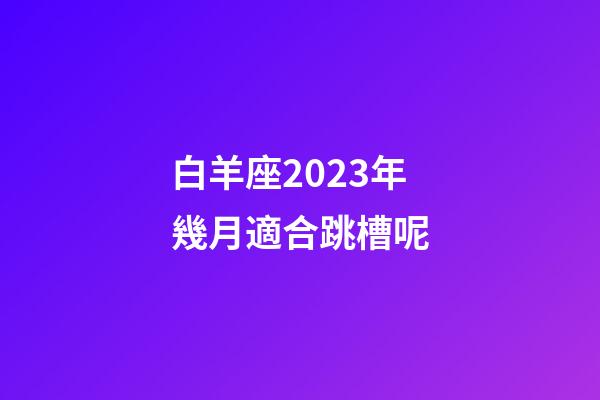 白羊座2023年幾月適合跳槽呢-第1張-星座運勢-玄機派