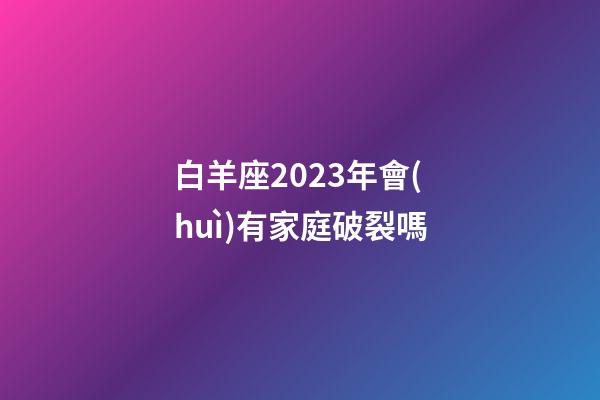 白羊座2023年會(huì)有家庭破裂嗎-第1張-星座運(yùn)勢(shì)-玄機(jī)派