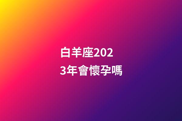 白羊座2023年會懷孕嗎-第1張-星座運(yùn)勢-玄機(jī)派