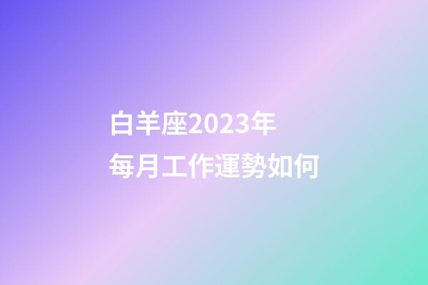 白羊座2023年每月工作運勢如何-第1張-星座運勢-玄機派