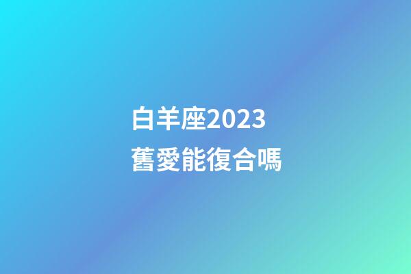 白羊座2023舊愛能復合嗎-第1張-星座運勢-玄機派